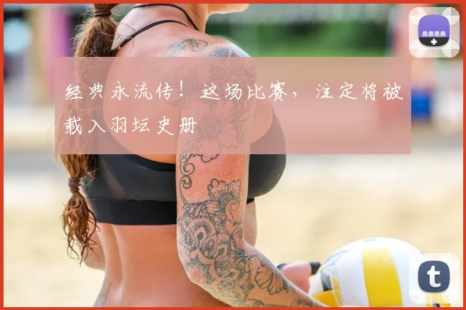 经典永流传！这场比赛，注定将被载入羽坛史册