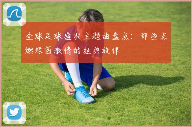 全球足球盛典主题曲盘点：那些点燃绿茵激情的经典旋律