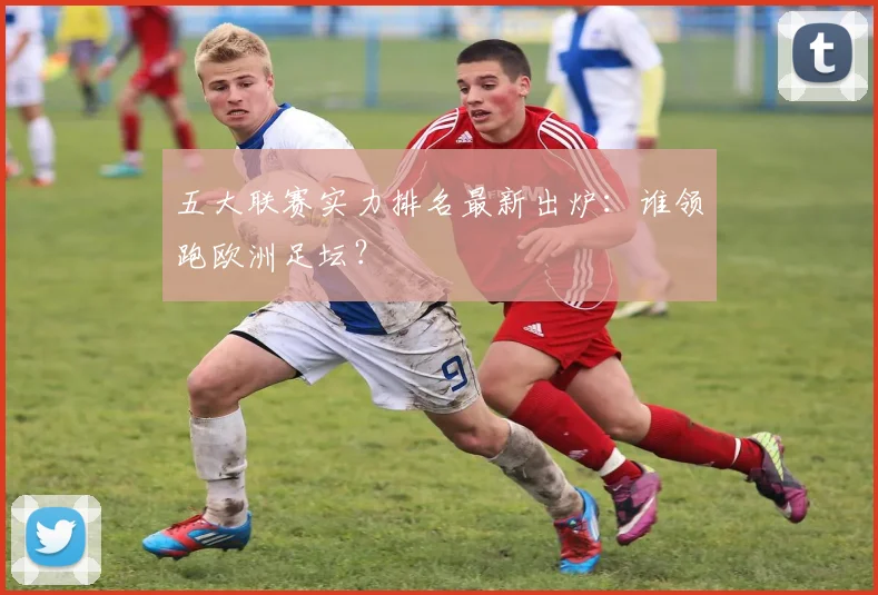五大联赛实力排名最新出炉：谁领跑欧洲足坛？