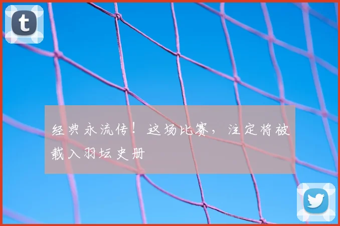 经典永流传！这场比赛，注定将被载入羽坛史册