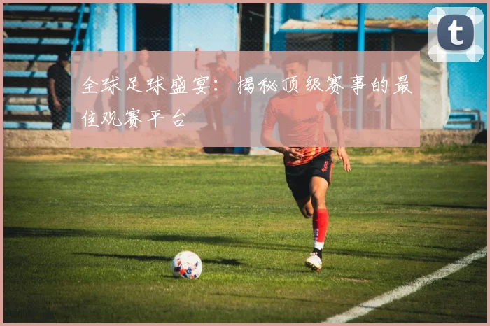 全球足球盛宴：揭秘顶级赛事的最佳观赛平台