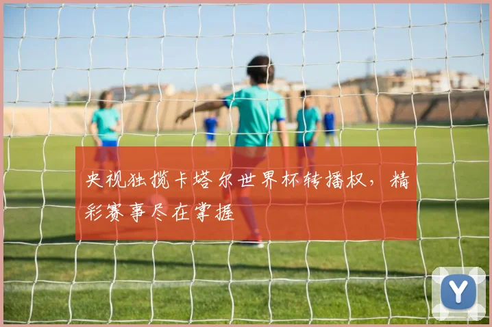 央视独揽卡塔尔世界杯转播权，精彩赛事尽在掌握