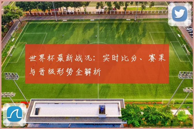 世界杯最新战况：实时比分、赛果与晋级形势全解析
