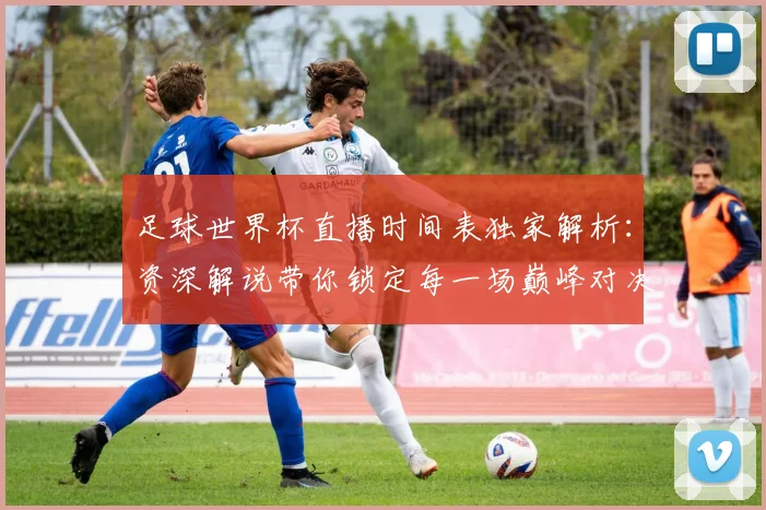 足球世界杯直播时间表独家解析：资深解说带你锁定每一场巅峰对决